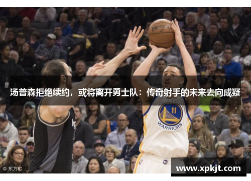 汤普森拒绝续约，或将离开勇士队：传奇射手的未来去向成疑