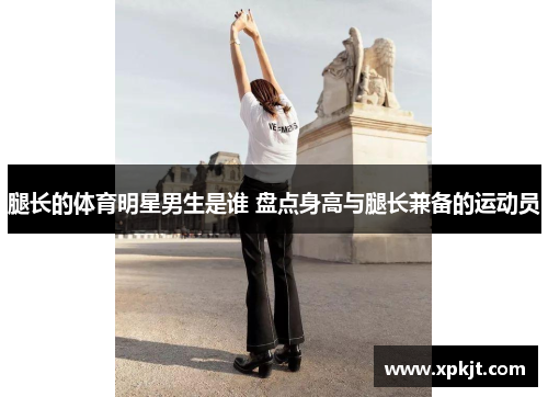 腿长的体育明星男生是谁 盘点身高与腿长兼备的运动员